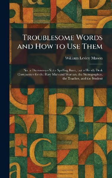 Troublesome Words and How to Use Them: Not a Dictionary--Not a Spelling Book, but a Handy Desk Companion for the Busy Man and Woman, the Stenographer, the Teacher, and the Student