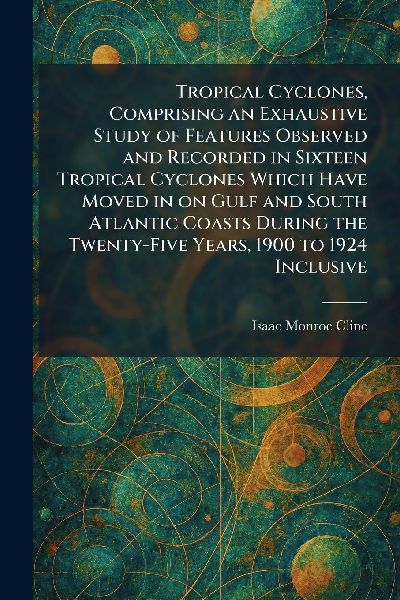 Tropical Cyclones, Comprising an Exhaustive Study of Features Observed and Recorded in Sixteen Tropical Cyclones Which Have Moved in on Gulf and South Atlantic Coasts During the Twenty-Five Years, 1900 to 1924 Inclusive