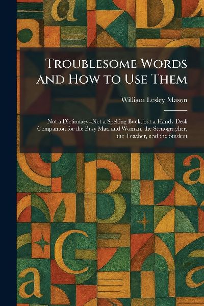Troublesome Words and How to Use Them: Not a Dictionary--Not a Spelling Book, but a Handy Desk Companion for the Busy Man and Woman, the Stenographer, the Teacher, and the Student