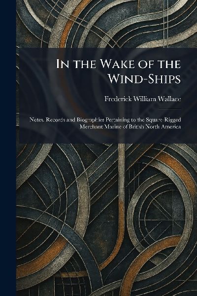 In the Wake of the Wind-Ships: Notes, Records and Biographies Pertaining to the Square-Rigged Merchant Marine of British North America