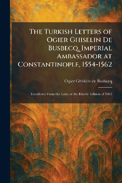 The Turkish Letters of Ogier Ghiselin De Busbecq, Imperial Ambassador at Constantinople, 1554-1562: Translated From the Latin of the Elzevir Edition of 1663