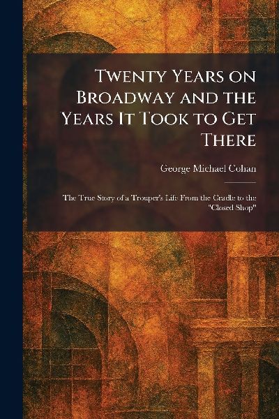 Twenty Years on Broadway and the Years It Took to Get There: The True Story of a Troupers Life From the Cradle to the Closed Shop