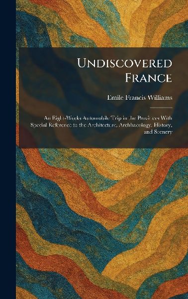 Undiscovered France: An Eight-Weeks Automobile Trip in the Provinces With Special Reference to the Architecture, Archhaeology, History, and Scenery