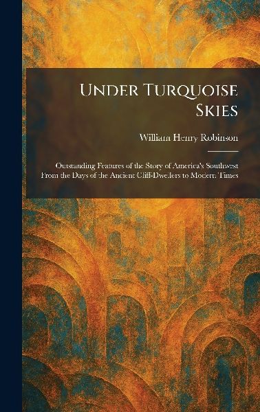 Under Turquoise Skies: Outstanding Features of the Story of Americas Southwest From the Days of the Ancient Cliff-Dwellers to Modern Times
