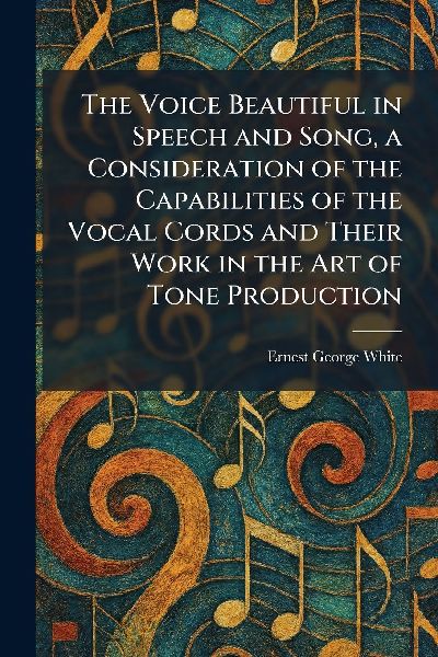 The Voice Beautiful in Speech and Song, a Consideration of the Capabilities of the Vocal Cords and Their Work in the Art of Tone Production