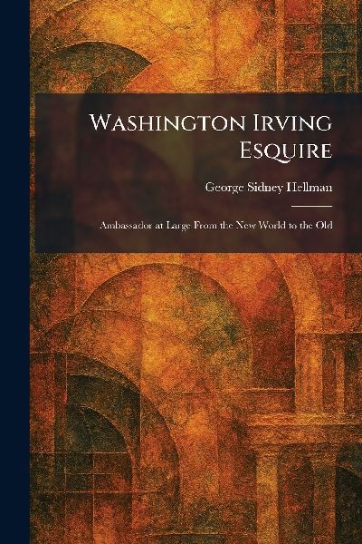 Washington Irving Esquire: Ambassador at Large From the New World to the Old