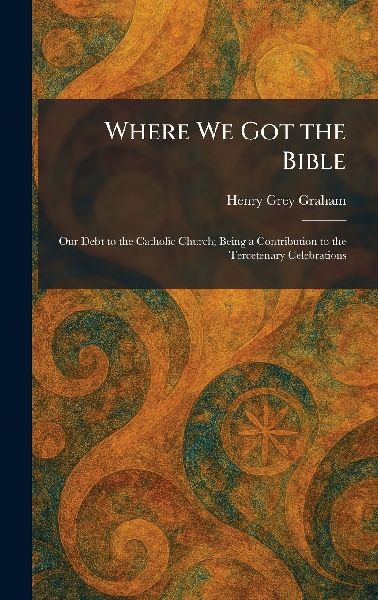 Where We Got the Bible: Our Debt to the Catholic Church; Being a Contribution to the Tercetenary Celebrations