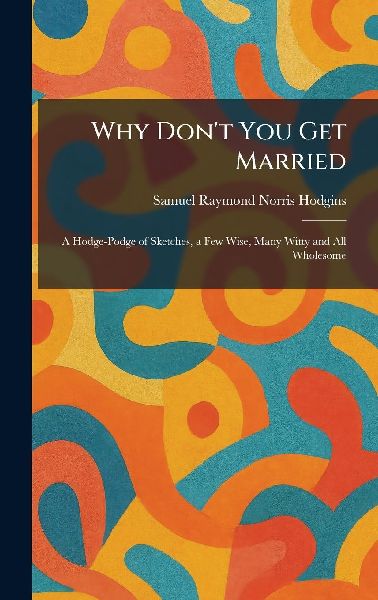 Why Don't You Get Married: A Hodge-Podge of Sketches, a Few Wise, Many Witty and All Wholesome