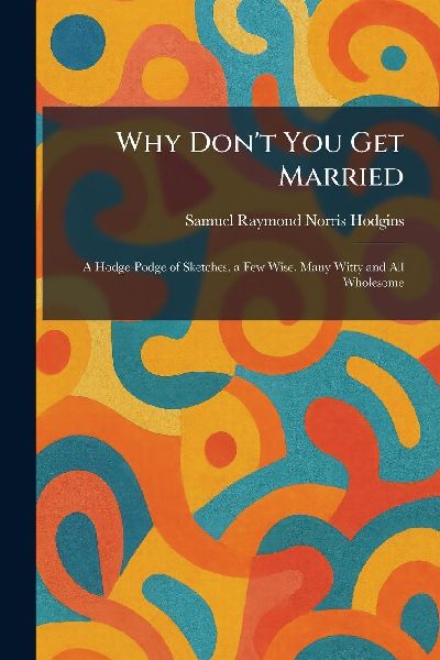 Why Don't You Get Married: A Hodge-Podge of Sketches, a Few Wise, Many Witty and All Wholesome