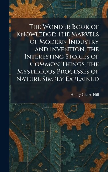 The Wonder Book of Knowledge: The Marvels of Modern Industry and Invention, the Interesting Stories of Common Things, the Mysterious Processes of Nature Simply Explained