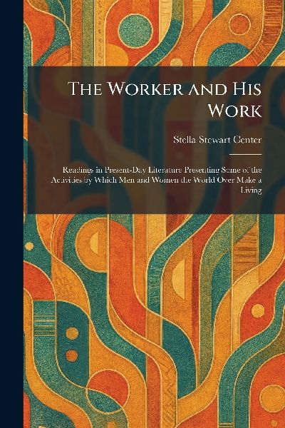 The Worker and His Work: Readings in Present-Day Literature Presenting Some of the Activities by Which Men and Women the World Over Make a Living
