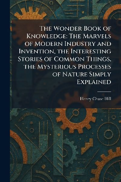The Wonder Book of Knowledge: The Marvels of Modern Industry and Invention, the Interesting Stories of Common Things, the Mysterious Processes of Nature Simply Explained