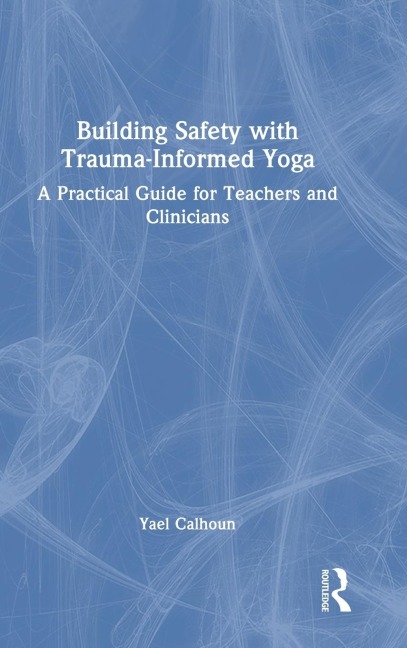 Building Safety with Trauma-Informed Yoga: A Practical Guide for Teachers and Clinicians