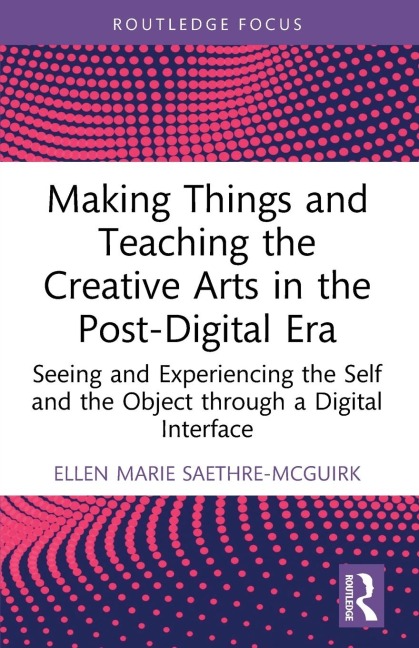 Making Things and Teaching the Creative Arts in the Post-Digital Era: Seeing and Experiencing the Self and the Object through a Digital Interface