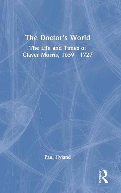 The Doctor's World: The Life and Times of Claver Morris, 1659 - 1727