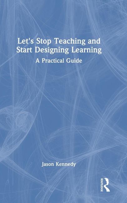 Lets Stop Teaching and Start Designing Learning: A Practical Guide