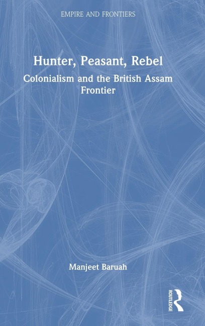 Hunter, Peasant, Rebel: Colonialism and the British Assam Frontier