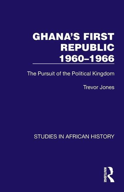 Ghanas First Republic 1960-1966: The Pursuit of the Political Kingdom
