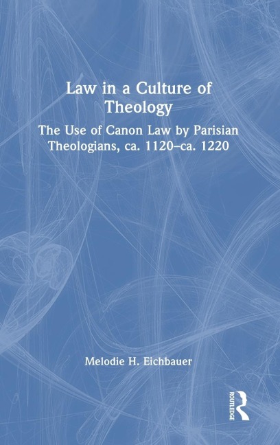 Law in a Culture of Theology: The Use of Canon Law by Parisian Theologians, ca. 1120-ca. 1220