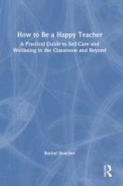 How to Be a Happy Teacher: A Practical Guide to Self-Care and Wellbeing in the Classroom and Beyond