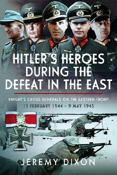Hitlers Heroes During The Defeat in the East: Knights Cross Generals on the Eastern Front, 13 February 1944 - 9 May 1945