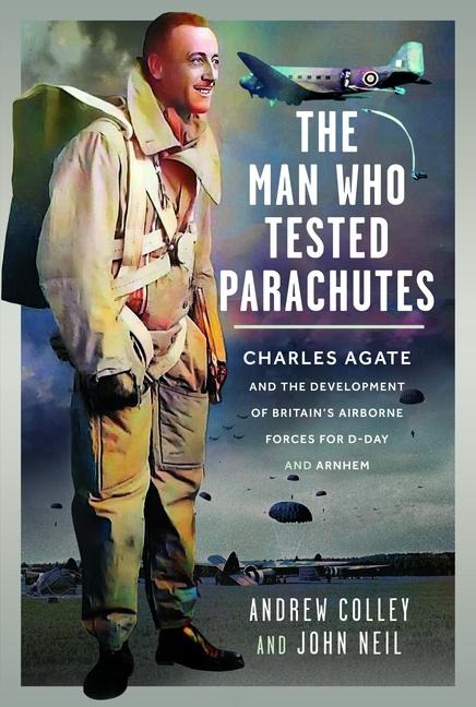 The Man Who Tested Parachutes: Charles Agate and the Development of Britains Airborne Forces for D-Day and Arnhem