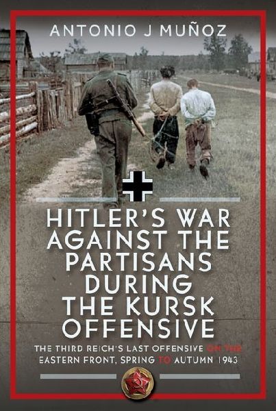 Hitlers War Against the Partisans During the Kursk Offensive: The Third Reichs Last Offensive on the Eastern Front, Spring to Autumn 1943