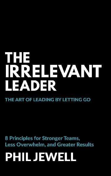 The Irrelevant Leader: The Art of Leading By Letting Go, 8 Principles for Stronger Teams, Less Overwhelm, and Greater Results