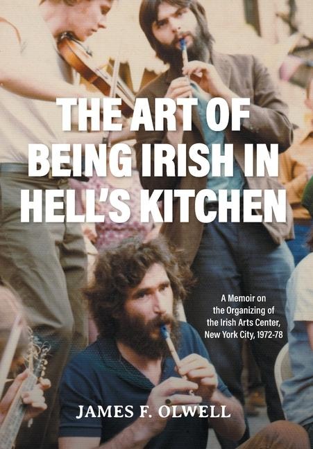 The Art of Being Irish in Hells Kitchen: A Memoir of the Organizing of the Irish Arts Center in New York City 1972-78