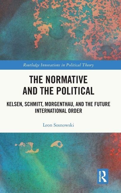 The Normative and the Political: Kelsen, Schmitt, Morgenthau, and the Future International Order