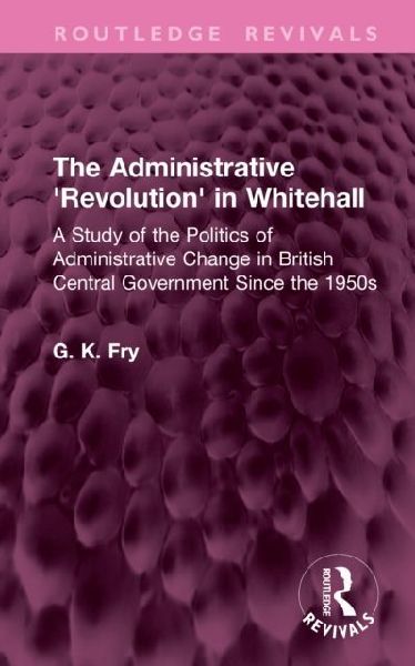 The Administrative 'Revolution' in Whitehall: A Study of the Politics of Administrative Change in British Central Government Since the 1950s