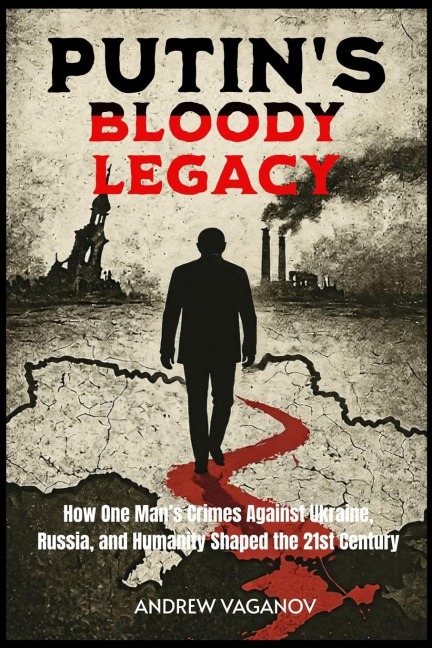 Putins Bloody Legacy: How One Mans Crimes Against Ukraine, Russia, and Humanity Shaped the 21st Century
