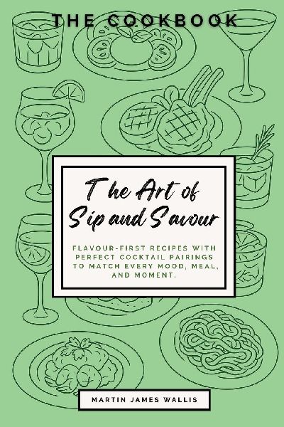 The Art of Sip and Savour: The Cookbook. Flavour-First Recipes with Perfect Cocktail Pairings to Match Every Mood, Meal, and Moment: The Cookbook