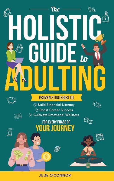 The Holistic Guide to Adulting: Proven Strategies to Build Financial Literacy, Boost Career Success And Cultivate Emotional Wellness-For Every Phase of Your Journey