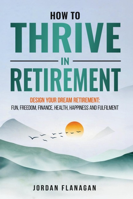 How to Thrive in Retirement: DESIGN YOUR DREAM RETIREMENT: Fun, Freedom, Health, Happiness and Fulfilment