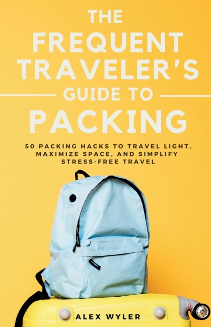 The Frequent Travelers Guide to Packing: 50 Packing Hacks to Travel Light, Maximize Space, and Simplify Stress-Free Travel