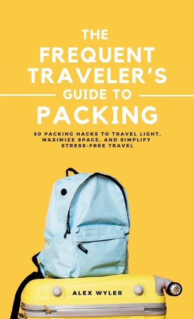 The Frequent Travelers Guide to Packing: 50 Packing Hacks to Travel Light, Maximize Space, and Simplify Stress-Free Travel