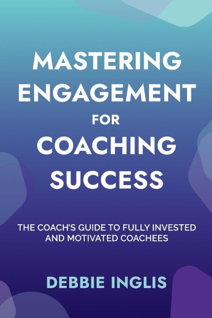Mastering Engagement for Coaching Success: The Coachs Guide to Fully Invested and Motivated Coachees