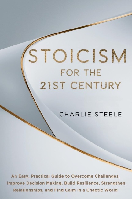 STOICISM FOR THE 21ST CENTURY: An Easy, Practical Guide to Overcome Challenges, Improve Decision Making, Build Resilience, Strengthen Relationships, and Find Calm in a Chaotic World