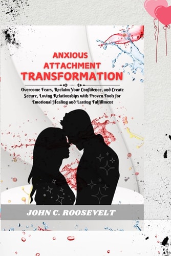 Anxious Attachment Transformation Overcome Fears, Reclaim Your Confidence, and Create Secure, Loving Relationships with Proven Tools for Emotional Healing and Lasting Fulfillment