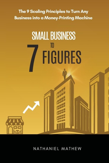 Small Business to Seven Figures: The 9 scaling principles to turn any business into a money-printing machine