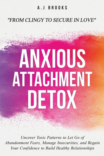 Anxious Attachment Detox: Uncover Toxic Patterns to Let Go of Abandonment Fears, Manage Insecurities, and Regain Your Confidence to Build Healthy Relationships - From Clingy to Secure in Love