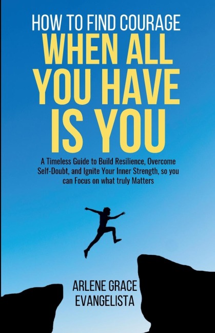 How to Find Courage When All You Have Is You: A Timeless Guide to Build Resilience, Overcome Self-Doubt, and Ignite Your Inner Strength, so you can Focus on what truly Matters