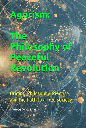 Agorism The Philosophy of Peaceful Revolution: Origins, Philosophy, Practice, and the Path to a Free Society