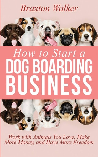 How to Start a Dog Boarding Business Work with Animals You Love, Make More Money, and Have More Freedom
