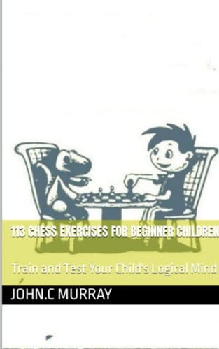 113 Chess Exercises for Beginner Children : Train and Test Your Child's Logical Mind