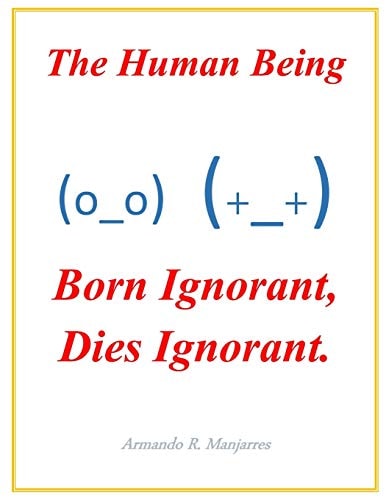 The Human Being; Born Ignorant, Dies Ignorant Our Stability, Harmony and Peace with Our Neighbor and Ourselves Depend on This Understanding