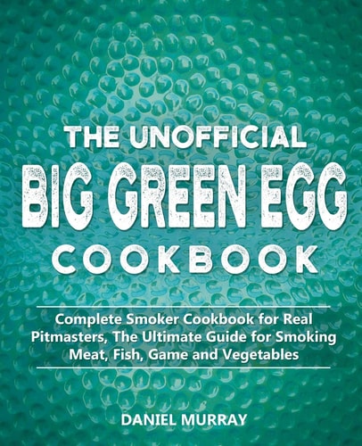 The Unofficial Big Green Egg Cookbook Complete Smoker Cookbook for Real Pitmasters, The Ultimate Guide for Smoking Meat, Fish, Game and Vegetables