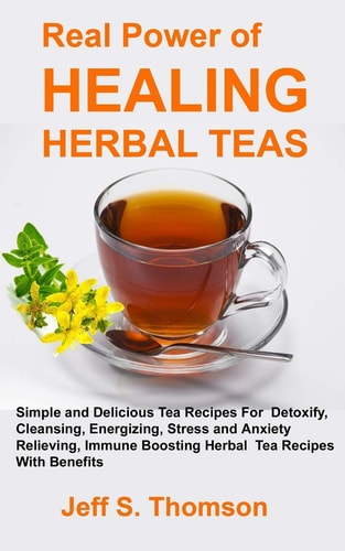 The Real Power of Healing Herbal Teas Simple and Delicious Tea Recipes For Weight Loss, Detoxify, Cleansing, Energizing, Stress and Anxiety Relieving, Immune Boosting Herbal Tea Recipes with Benefits