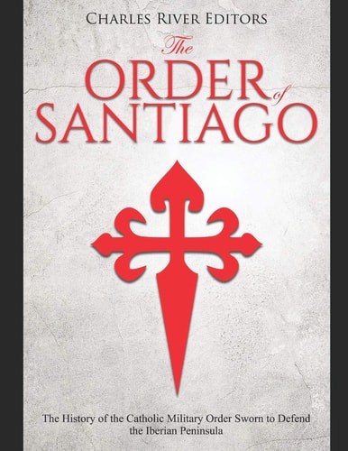 The Order of Santiago The History of the Catholic Military Order Sworn to Defend the Iberian Peninsula